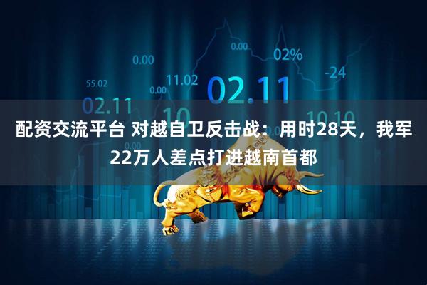 配资交流平台 对越自卫反击战：用时28天，我军22万人差点打进越南首都