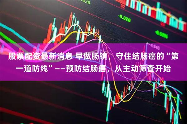 股票配资最新消息 早做肠镜,守住结肠癌的“第一道防线”——预防结肠癌,从主动筛查开始