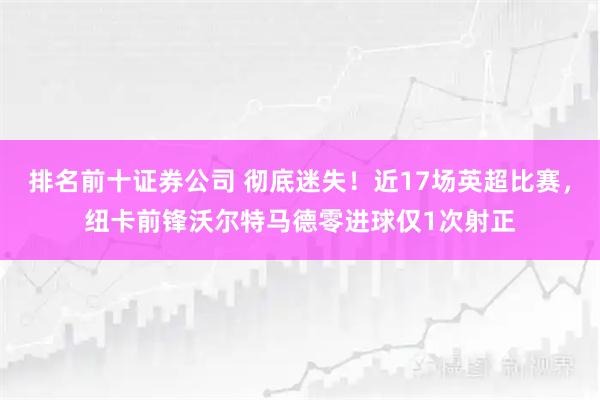 排名前十证券公司 彻底迷失！近17场英超比赛，纽卡前锋沃尔特马德零进球仅1次射正