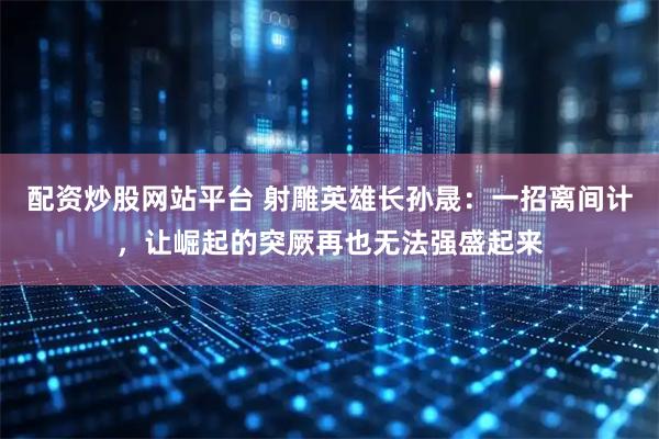 配资炒股网站平台 射雕英雄长孙晟：一招离间计，让崛起的突厥再也无法强盛起来
