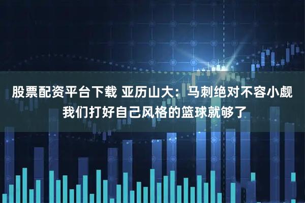 股票配资平台下载 亚历山大：马刺绝对不容小觑 我们打好自己风格的篮球就够了