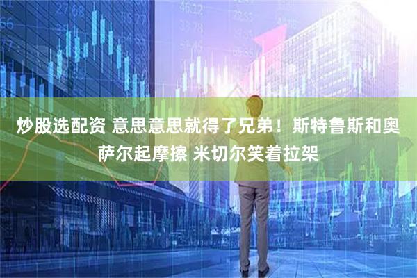 炒股选配资 意思意思就得了兄弟！斯特鲁斯和奥萨尔起摩擦 米切尔笑着拉架