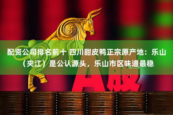 配资公司排名前十 四川甜皮鸭正宗原产地：乐山（夹江）是公认源头，乐山市区味道最稳