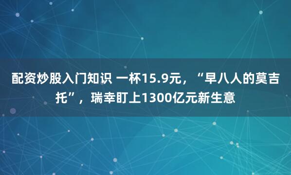 配资炒股入门知识 一杯15.9元，“早八人的莫吉托”，瑞幸盯上1300亿元新生意