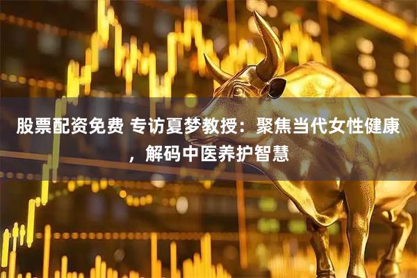 股票配资免费 专访夏梦教授:聚焦当代女性健康,解码中医养护智慧