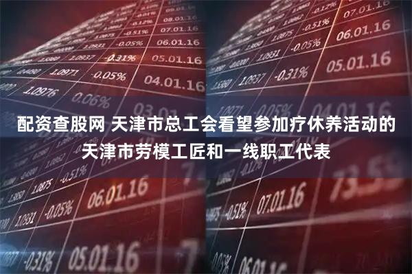 配资查股网 天津市总工会看望参加疗休养活动的天津市劳模工匠和一线职工代表