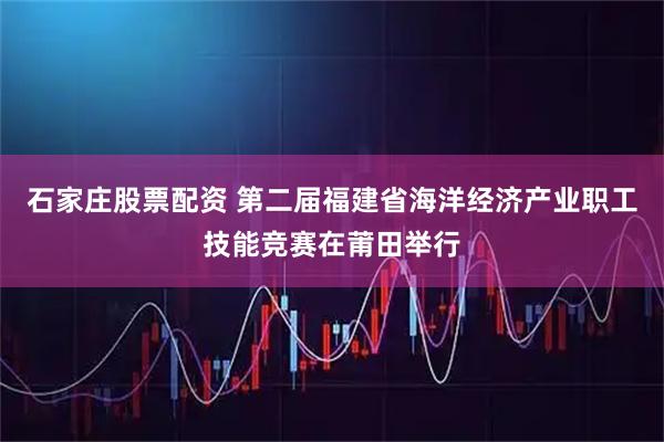 石家庄股票配资 第二届福建省海洋经济产业职工技能竞赛在莆田举行
