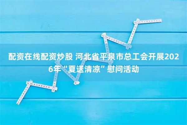配资在线配资炒股 河北省平泉市总工会开展2026年“夏送清凉”慰问活动