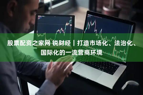 股票配资之家网 锐财经｜打造市场化、法治化、国际化的一流营商环境